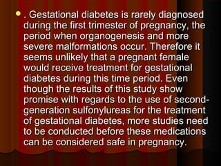 . Gestational diabetes is rarely diagnosed. Gestational diabetes is rarely diagnosed
during the first trimester of pregnancy, theduring the first trimester of pregnancy, the
period when organogenesis and moreperiod when organogenesis and more
severe malformations occur. Therefore itsevere malformations occur. Therefore it
seems unlikely that a pregnant femaleseems unlikely that a pregnant female
would receive treatment for gestationalwould receive treatment for gestational
diabetes during this time period. Evendiabetes during this time period. Even
though the results of this study showthough the results of this study show
promise with regards to the use of second-promise with regards to the use of second-
generation sulfonylureas for the treatmentgeneration sulfonylureas for the treatment
of gestational diabetes, more studies needof gestational diabetes, more studies need
to be conducted before these medicationsto be conducted before these medications
can be considered safe in pregnancy.can be considered safe in pregnancy.
 