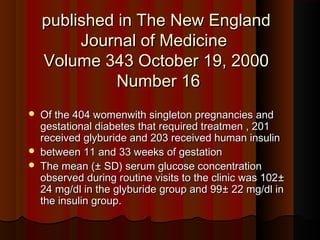 published in The New Englandpublished in The New England
Journal of MedicineJournal of Medicine
Volume 343Volume 343 October 19, 2000October 19, 2000
Number 16Number 16
 Of the 404 womenwith singleton pregnancies andOf the 404 womenwith singleton pregnancies and
gestational diabetes that required treatmen , 201gestational diabetes that required treatmen , 201
received glyburide and 203 received human insulinreceived glyburide and 203 received human insulin
 between 11 and 33 weeks of gestationbetween 11 and 33 weeks of gestation
 The meanThe mean (±(± SD) serum glucose concentrationSD) serum glucose concentration
observed during routine visits to the clinic was 102observed during routine visits to the clinic was 102±±
2424 mg/dl in the glyburide group and 99mg/dl in the glyburide group and 99± 22± 22 mg/dl inmg/dl in
the insulin groupthe insulin group..
 
