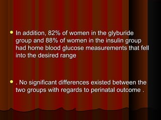  In addition, 82% of women in the glyburideIn addition, 82% of women in the glyburide
group and 88% of women in the insulin groupgroup and 88% of women in the insulin group
had home blood glucose measurements that fellhad home blood glucose measurements that fell
into the desired rangeinto the desired range
 .. No significant differences existed between theNo significant differences existed between the
two groups with regards to perinatal outcometwo groups with regards to perinatal outcome ..
 