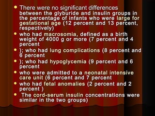 There were no significant differencesThere were no significant differences
between the glyburide and insulin groups inbetween the glyburide and insulin groups in
the percentage of infants who werethe percentage of infants who were large forlarge for
gestational agegestational age (12 percent and 13 percent,(12 percent and 13 percent,
respectivelyrespectively ))
 who hadwho had macrosomiamacrosomia, defined as a birth, defined as a birth
weight of 4000 g or more (7 percent and 4weight of 4000 g or more (7 percent and 4
percentpercent
 );); who hadwho had lung complicationslung complications (8 percent and(8 percent and
6 percent6 percent
 );); who hadwho had hypoglycemiahypoglycemia (9 percent and 6(9 percent and 6
percentpercent
 who were admitted to awho were admitted to a neonatal intensiveneonatal intensive
care unitcare unit (6 percent and 7 percent(6 percent and 7 percent
 who hadwho had fetal anomaliesfetal anomalies (2 percent and 2(2 percent and 2
percent )percent )
 TheThe cord-serum insulincord-serum insulin concentrations wereconcentrations were
similar in the two groups)similar in the two groups)
 