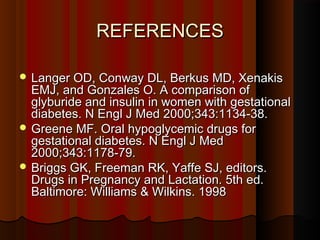 REFERENCESREFERENCES
 Langer OD, Conway DL, Berkus MD, XenakisLanger OD, Conway DL, Berkus MD, Xenakis
EMJ, and Gonzales O. A comparison ofEMJ, and Gonzales O. A comparison of
glyburide and insulin in women with gestationalglyburide and insulin in women with gestational
diabetes. N Engl J Med 2000;343:1134-38.diabetes. N Engl J Med 2000;343:1134-38.
 Greene MF. Oral hypoglycemic drugs forGreene MF. Oral hypoglycemic drugs for
gestational diabetes. N Engl J Medgestational diabetes. N Engl J Med
2000;343:1178-79.2000;343:1178-79.
 Briggs GK, Freeman RK, Yaffe SJ, editors.Briggs GK, Freeman RK, Yaffe SJ, editors.
Drugs in Pregnancy and Lactation. 5th ed.Drugs in Pregnancy and Lactation. 5th ed.
Baltimore: Williams & Wilkins. 1998Baltimore: Williams & Wilkins. 1998
 