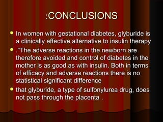CONCLUSIONSCONCLUSIONS::
 In women with gestational diabetes, glyburide isIn women with gestational diabetes, glyburide is
a clinically effective alternative to insulin therapya clinically effective alternative to insulin therapy
 ."."The adverse reactions in the newborn areThe adverse reactions in the newborn are
therefore avoided and control of diabetes in thetherefore avoided and control of diabetes in the
mother is as good as with insulin. Both in termsmother is as good as with insulin. Both in terms
of efficacy and adverse reactions there is noof efficacy and adverse reactions there is no
statistical significant differencestatistical significant difference
 that glyburide, a type of sulfonylurea drug, doesthat glyburide, a type of sulfonylurea drug, does
not pass through the placentanot pass through the placenta ..
 