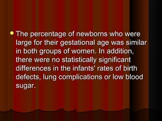The percentage of newborns who wereThe percentage of newborns who were
large for their gestational age was similarlarge for their gestational age was similar
in both groups of women. In addition,in both groups of women. In addition,
there were no statistically significantthere were no statistically significant
differences in the infants' rates of birthdifferences in the infants' rates of birth
defects, lung complications or low blooddefects, lung complications or low blood
sugar.sugar.
 