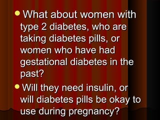What about women withWhat about women with
type 2 diabetes, who aretype 2 diabetes, who are
taking diabetes pills, ortaking diabetes pills, or
women who have hadwomen who have had
gestational diabetes in thegestational diabetes in the
past?past?
Will they need insulin, orWill they need insulin, or
will diabetes pills be okay towill diabetes pills be okay to
use during pregnancyuse during pregnancy??
 