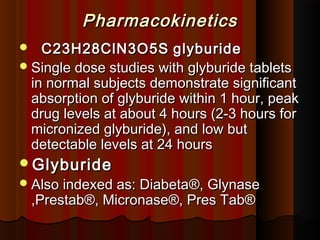 PharmacokineticsPharmacokinetics
 C23H28ClN3O5SC23H28ClN3O5S glyburideglyburide
Single dose studies with glyburide tabletsSingle dose studies with glyburide tablets
in normal subjects demonstrate significantin normal subjects demonstrate significant
absorption of glyburide within 1 hour, peakabsorption of glyburide within 1 hour, peak
drug levels at about 4 hours (2-3 hours fordrug levels at about 4 hours (2-3 hours for
micronized glyburide), and low butmicronized glyburide), and low but
detectable levels at 24 hoursdetectable levels at 24 hours
GlyburideGlyburide
Also indexed as: DiabetaAlso indexed as: Diabeta®®, Glynase, Glynase
,Prestab,Prestab®®, Micronase, Micronase®®, Pres Tab, Pres Tab®®
 