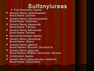 SulfonylureasSulfonylureas First-Generation Agents:First-Generation Agents:
 Generic Name: acetohexamideGeneric Name: acetohexamide
Brand Name: DymelorBrand Name: Dymelor
 Generic Name: chloropropamideGeneric Name: chloropropamide
Brand Name: DiabineseBrand Name: Diabinese
 Generic Name: tolazamideGeneric Name: tolazamide
Brand Name: TolinaseBrand Name: Tolinase
 Generic Name: tolbutamideGeneric Name: tolbutamide
Brand Name: OrinaseBrand Name: Orinase
 Second-Generation AgentsSecond-Generation Agents::
 Generic Name: glimepirideGeneric Name: glimepiride
Brand Name:Brand Name: AmarylAmaryl
 Generic Name: glipizideGeneric Name: glipizide
Brand Names: GlucotrolBrand Names: Glucotrol,, Glucotrol XLGlucotrol XL
 Generic Name: glyburideGeneric Name: glyburide
Brand Names: DiaBeta, MicronaseBrand Names: DiaBeta, Micronase,, GlynaseGlynase
 Combination AgentsCombination Agents::
 Generic Name: glyburide plusGeneric Name: glyburide plus metforminmetformin
Brand Name:Brand Name: GlucoVanceGlucoVance
 