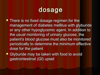 dosagedosage
 There is no fixed dosage regimen for theThere is no fixed dosage regimen for the
management of diabetes mellitus with glyburidemanagement of diabetes mellitus with glyburide
or any other hypoglycemic agent. In addition toor any other hypoglycemic agent. In addition to
the usual monitoring of urinary glucose, thethe usual monitoring of urinary glucose, the
patient's blood glucose must also be monitoredpatient's blood glucose must also be monitored
periodically to determine the minimum effectiveperiodically to determine the minimum effective
dose for the patientdose for the patient
 Glyburide may be taken with food to avoidGlyburide may be taken with food to avoid
gastrointestinal (GI) upsetgastrointestinal (GI) upset
 