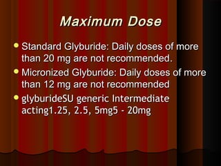 Maximum DoseMaximum Dose
Standard Glyburide: Daily doses of moreStandard Glyburide: Daily doses of more
than 20 mg are not recommendedthan 20 mg are not recommended..
Micronized Glyburide: Daily doses of moreMicronized Glyburide: Daily doses of more
than 12 mg are not recommendedthan 12 mg are not recommended
glyburideSU generic IntermediateglyburideSU generic Intermediate
acting1.25, 2.5, 5mg5 - 20mgacting1.25, 2.5, 5mg5 - 20mg
 