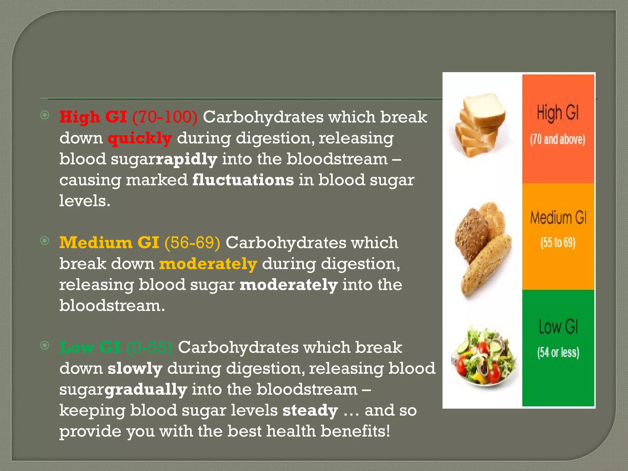    High GI (70-100) Carbohydrates which break
    down quickly during digestion, releasing
    blood sugarrapidly into the bloodstream –
    causing marked fluctuations in blood sugar
    levels.

   Medium GI (56-69) Carbohydrates which
    break down moderately during digestion,
    releasing blood sugar moderately into the
    bloodstream.

   Low GI (0-55) Carbohydrates which break
    down slowly during digestion, releasing blood
    sugargradually into the bloodstream –
    keeping blood sugar levels steady … and so
    provide you with the best health benefits!
 