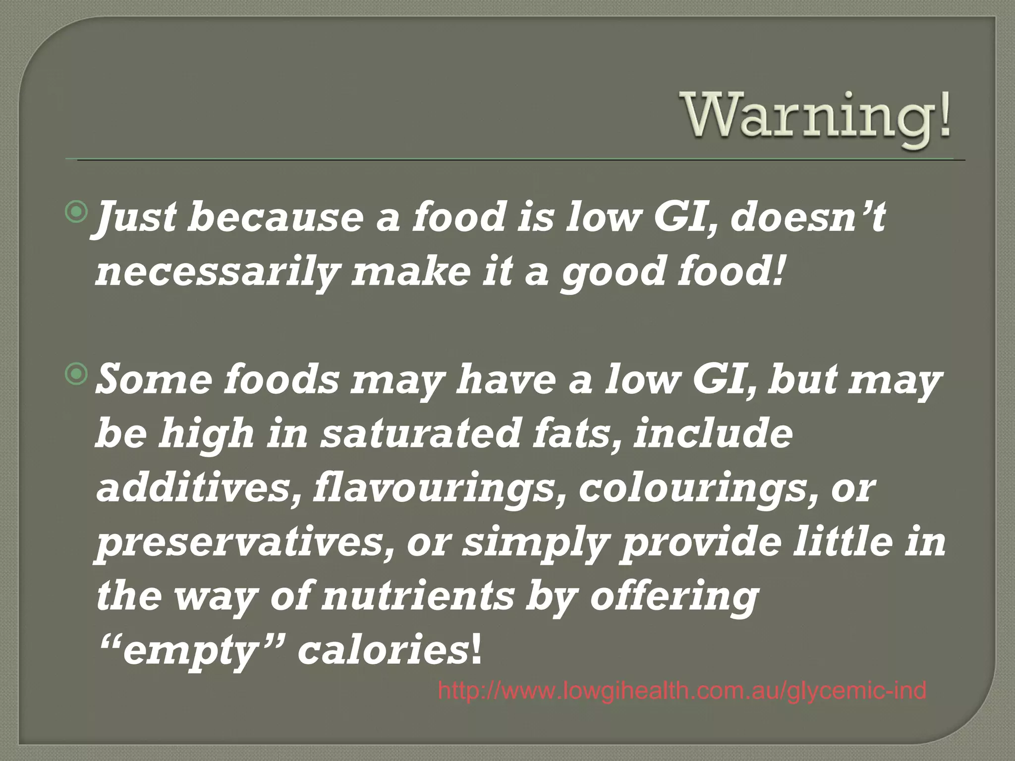  Just
     because a food is low GI, doesn’t
 necessarily make it a good food!

 Some foods may have a low GI, but may
 be high in saturated fats, include
 additives, flavourings, colourings, or
 preservatives, or simply provide little in
 the way of nutrients by offering
 “empty” calories!
                 http://www.lowgihealth.com.au/glycemic-index-list-o
 