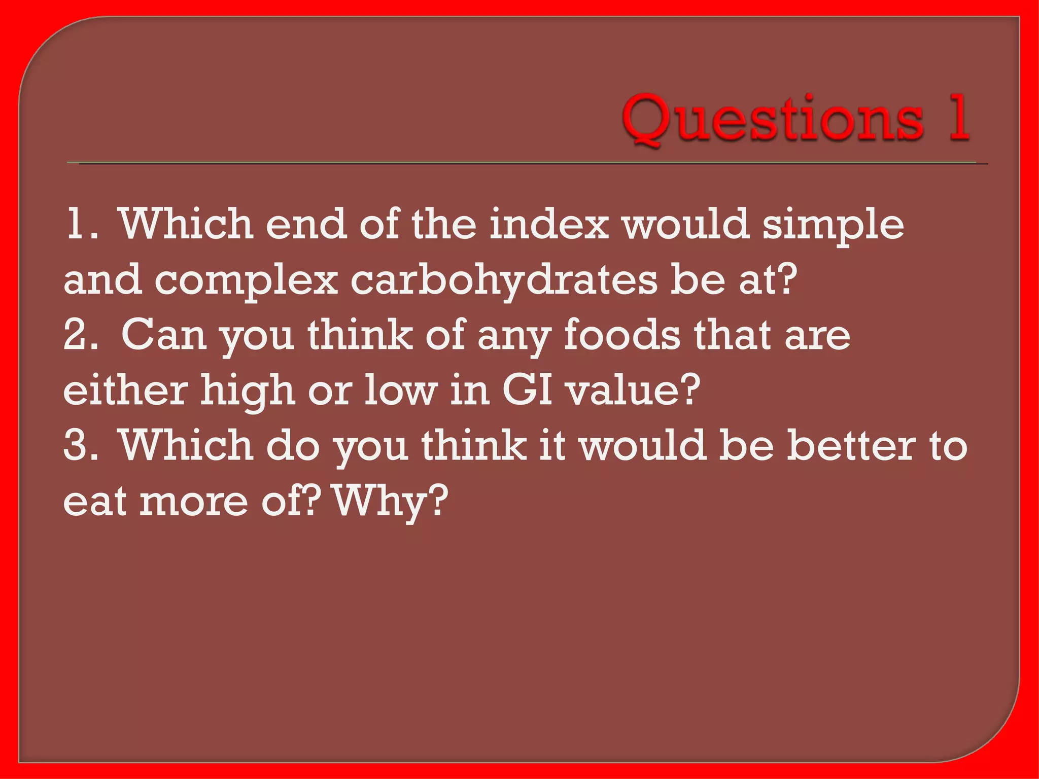 1. Which end of the index would simple
and complex carbohydrates be at?
2. Can you think of any foods that are
either high or low in GI value?
3. Which do you think it would be better to
eat more of? Why?
 