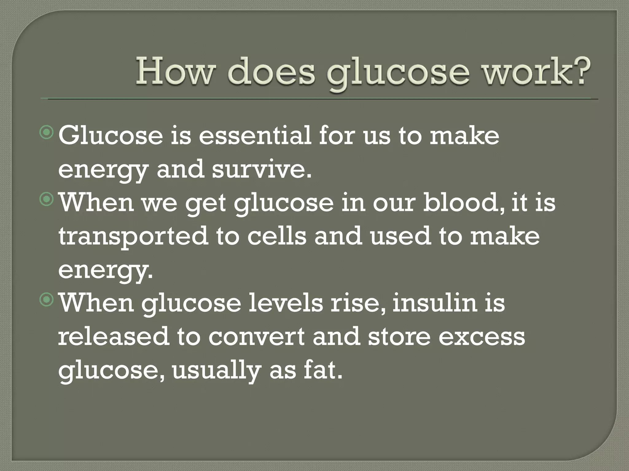  Glucose  is essential for us to make
  energy and survive.
 When we get glucose in our blood, it is
  transported to cells and used to make
  energy.
 When glucose levels rise, insulin is
  released to convert and store excess
  glucose, usually as fat.
 