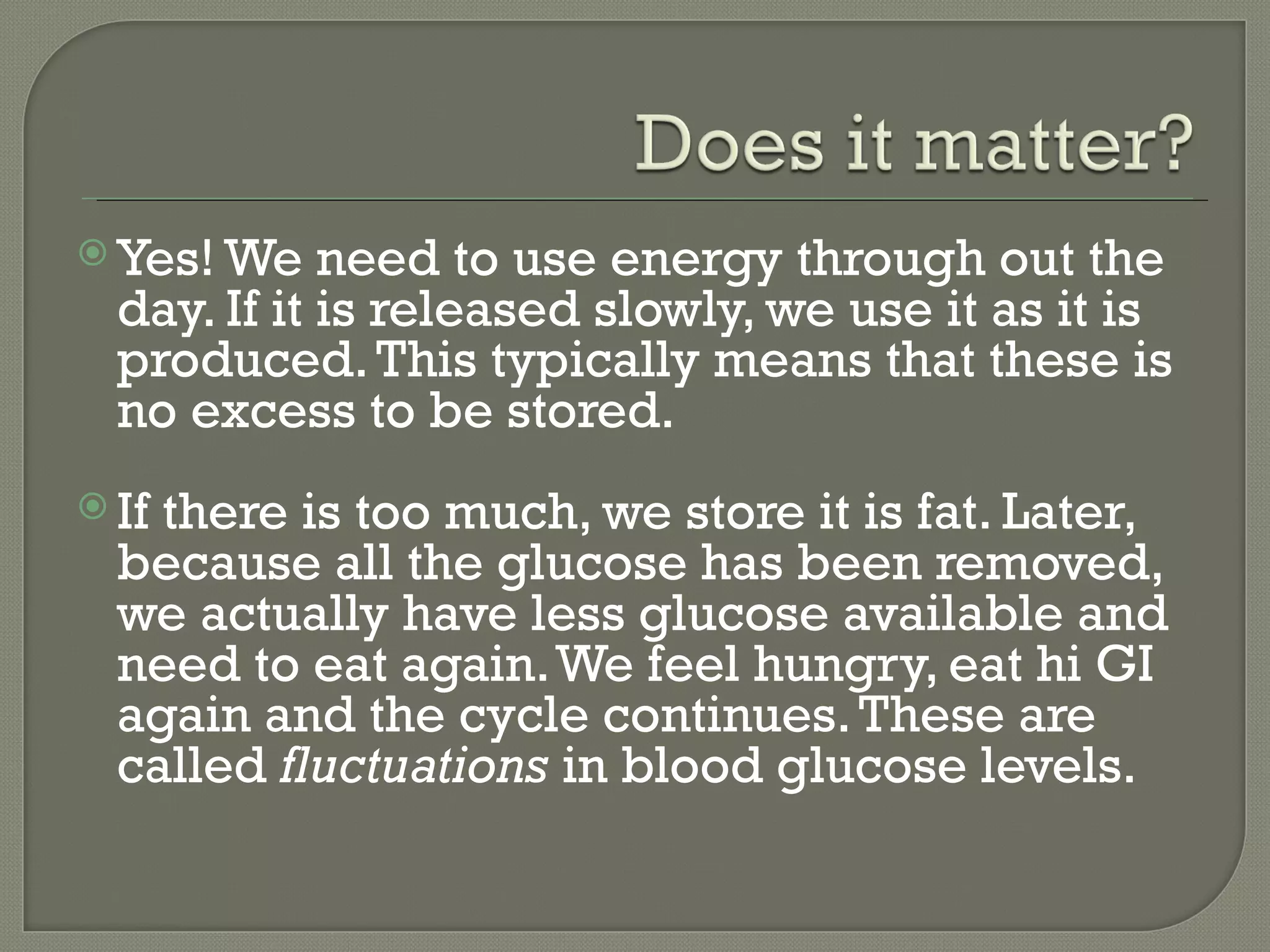  Yes! We    need to use energy through out the
  day. If it is released slowly, we use it as it is
  produced. This typically means that these is
  no excess to be stored.
 Ifthere is too much, we store it is fat. Later,
  because all the glucose has been removed,
  we actually have less glucose available and
  need to eat again. We feel hungry, eat hi GI
  again and the cycle continues. These are
  called fluctuations in blood glucose levels.
 