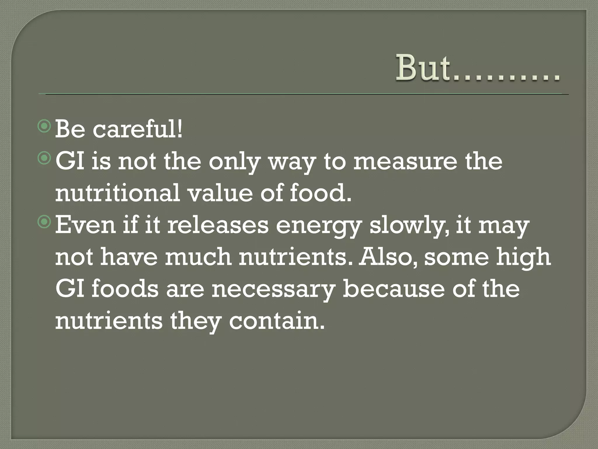  Be careful!
 GI is not the only way to measure the
  nutritional value of food.
 Even if it releases energy slowly, it may
  not have much nutrients. Also, some high
  GI foods are necessary because of the
  nutrients they contain.
 