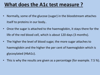 What does the A1c test measure ?
• Normally, some of the glucose (sugar) in the bloodstream attaches
itself to proteins in our body..
• Once the sugar is attached to the haemoglobin, it stays there for the
life of the red blood cell, which is about 120 days (3 months).
• The higher the level of blood sugar, the more sugar attaches to
haemoglobin and the higher the per cent of haemoglobin which is
glycosylated (HbA1c).
• This is why the results are given as a percentage (for example. 7.5 %).
 