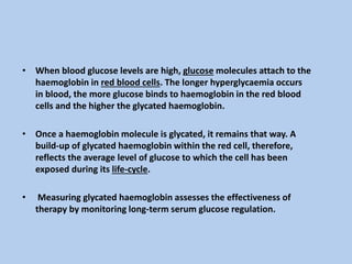 • When blood glucose levels are high, glucose molecules attach to the
haemoglobin in red blood cells. The longer hyperglycaemia occurs
in blood, the more glucose binds to haemoglobin in the red blood
cells and the higher the glycated haemoglobin.
• Once a haemoglobin molecule is glycated, it remains that way. A
build-up of glycated haemoglobin within the red cell, therefore,
reflects the average level of glucose to which the cell has been
exposed during its life-cycle.
• Measuring glycated haemoglobin assesses the effectiveness of
therapy by monitoring long-term serum glucose regulation.
 