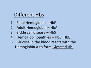 1. Fetal Hemoglobin – HbF
2. Adult Hemoglobin – HbA
3. Sickle cell disease – HbS
4. Hemoglobinopathies – HbC, HbE
5. Glucose in the blood reacts with the
Hemoglobin A to form Glycated Hb.
Different Hbs
 
