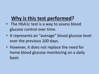 Why is this test performed?
• The HbA1c test is a way to assess blood
glucose control over time.
• It represents an “average” blood glucose level
over the previous 100 days.
• However, it does not replace the need for
heme blood glucose monitoring on a daily
basis
 