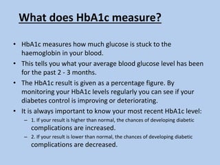 What does HbA1c measure?
• HbA1c measures how much glucose is stuck to the
haemoglobin in your blood.
• This tells you what your average blood glucose level has been
for the past 2 - 3 months.
• The HbA1c result is given as a percentage figure. By
monitoring your HbA1c levels regularly you can see if your
diabetes control is improving or deteriorating.
• It is always important to know your most recent HbA1c level:
– 1. If your result is higher than normal, the chances of developing diabetic
complications are increased.
– 2. If your result is lower than normal, the chances of developing diabetic
complications are decreased.
 
