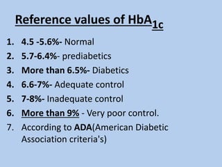 Reference values of HbA1c
1. 4.5 -5.6%- Normal
2. 5.7-6.4%- prediabetics
3. More than 6.5%- Diabetics
4. 6.6-7%- Adequate control
5. 7-8%- Inadequate control
6. More than 9% - Very poor control.
7. According to ADA(American Diabetic
Association criteria's)
 