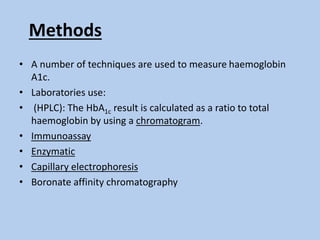 Methods
• A number of techniques are used to measure haemoglobin
A1c.
• Laboratories use:
• (HPLC): The HbA1c result is calculated as a ratio to total
haemoglobin by using a chromatogram.
• Immunoassay
• Enzymatic
• Capillary electrophoresis
• Boronate affinity chromatography
 