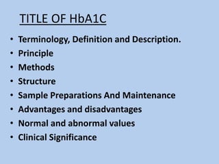 TITLE OF HbA1C
• Terminology, Definition and Description.
• Principle
• Methods
• Structure
• Sample Preparations And Maintenance
• Advantages and disadvantages
• Normal and abnormal values
• Clinical Significance
 