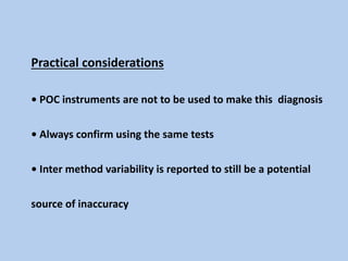 Practical considerations
• POC instruments are not to be used to make this diagnosis
• Always confirm using the same tests
• Inter method variability is reported to still be a potential
source of inaccuracy
 