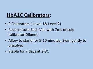 HbA1C Calibrators:
• 2 Calibrators ( Level 1& Level 2)
• Reconstitute Each Vial with 7mL of cold
calibrator Diluent.
• Allow to stand for 5-10minutes; Swirl gently to
dissolve.
• Stable for 7 days at 2-8C
 