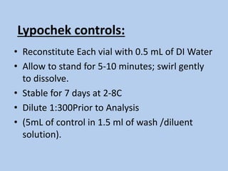 Lypochek controls:
• Reconstitute Each vial with 0.5 mL of DI Water
• Allow to stand for 5-10 minutes; swirl gently
to dissolve.
• Stable for 7 days at 2-8C
• Dilute 1:300Prior to Analysis
• (5mL of control in 1.5 ml of wash /diluent
solution).
 