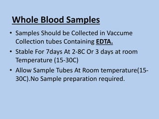 Whole Blood Samples
• Samples Should be Collected in Vaccume
Collection tubes Containing EDTA.
• Stable For 7days At 2-8C Or 3 days at room
Temperature (15-30C)
• Allow Sample Tubes At Room temperature(15-
30C).No Sample preparation required.
 