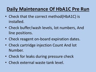 Daily Maintenance Of HbA1C Pre Run
• Check that the correct method(HbA1C) is
installed.
• Check buffer/wash levels, lot numbers, And
line positions.
• Check reagent on-board expiration dates.
• Check cartridge injection Count And lot
Number.
• Check for leaks during pressure check
• Check external waste tank level.
 