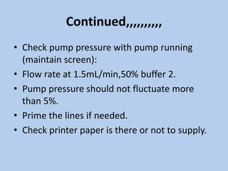 Continued,,,,,,,,,,
• Check pump pressure with pump running
(maintain screen):
• Flow rate at 1.5mL/min,50% buffer 2.
• Pump pressure should not fluctuate more
than 5%.
• Prime the lines if needed.
• Check printer paper is there or not to supply.
 