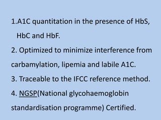 1.A1C quantitation in the presence of HbS,
HbC and HbF.
2. Optimized to minimize interference from
carbamylation, lipemia and labile A1C.
3. Traceable to the IFCC reference method.
4. NGSP(National glycohaemoglobin
standardisation programme) Certified.
 