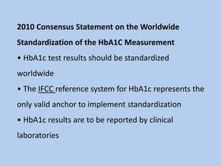 2010 Consensus Statement on the Worldwide
Standardization of the HbA1C Measurement
• HbA1c test results should be standardized
worldwide
• The IFCC reference system for HbA1c represents the
only valid anchor to implement standardization
• HbA1c results are to be reported by clinical
laboratories
 