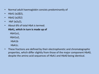 • Normal adult haemoglobin consists predominantly of
• HbA1 (α2β2),
• HbA2 (α2δ2)
• HbF (α2γ2),
• About 6% of total HbA is termed.
HbA1, which in turn is made up of
HbA1a1,
HbA1a2,
HbA1b
HbA1c.
• These fractions are defined by their electrophoretic and chromatographic
properties, which differ slightly from those of the major component HbA0,
despite the amino acid sequences of HbA1 and HbA0 being identical.
 