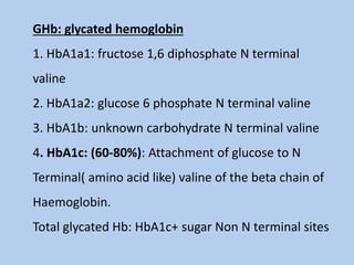 GHb: glycated hemoglobin
1. HbA1a1: fructose 1,6 diphosphate N terminal
valine
2. HbA1a2: glucose 6 phosphate N terminal valine
3. HbA1b: unknown carbohydrate N terminal valine
4. HbA1c: (60-80%): Attachment of glucose to N
Terminal( amino acid like) valine of the beta chain of
Haemoglobin.
Total glycated Hb: HbA1c+ sugar Non N terminal sites
 