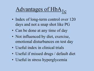 Advantages of HbA1c
• Index of long-term control over 120
days and not a snap shot like PG
• Can be done at any time of day
• Not influenced by diet, exercise,
emotional disturbances on test day
• Useful index in clinical trials
• Useful if missed drugs / default diet
• Useful in stress hyperglycemia
 