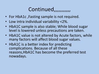Continued,,,,,,,,,,,
• For HbA1c ,Fasting sample is not required.
• Low intra individual variability <2%.
• HbA1C sample is also stable; While blood sugar
level is lowered unless precautions are taken.
• HbA1C value is not altered by Acute factors, while
many factors will affect blood sugar values.
• HbA1C is a better index for predicting
complications. Because of all these
reasons,HbA1C has become the preferred test
nowadays.
 