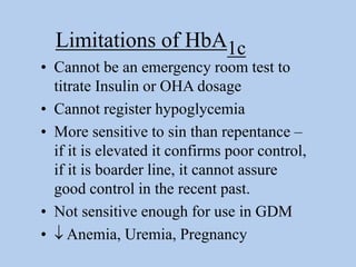 • Cannot be an emergency room test to
titrate Insulin or OHA dosage
• Cannot register hypoglycemia
• More sensitive to sin than repentance –
if it is elevated it confirms poor control,
if it is boarder line, it cannot assure
good control in the recent past.
• Not sensitive enough for use in GDM
•  Anemia, Uremia, Pregnancy
Limitations of HbA1c
 