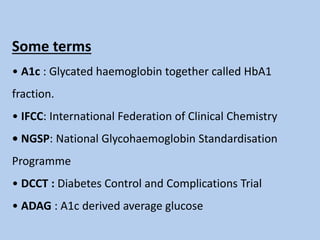 Some terms
• A1c : Glycated haemoglobin together called HbA1
fraction.
• IFCC: International Federation of Clinical Chemistry
• NGSP: National Glycohaemoglobin Standardisation
Programme
• DCCT : Diabetes Control and Complications Trial
• ADAG : A1c derived average glucose
 
