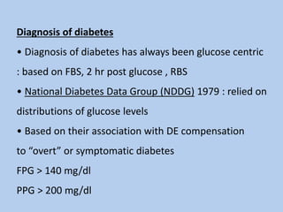 Diagnosis of diabetes
• Diagnosis of diabetes has always been glucose centric
: based on FBS, 2 hr post glucose , RBS
• National Diabetes Data Group (NDDG) 1979 : relied on
distributions of glucose levels
• Based on their association with DE compensation
to “overt” or symptomatic diabetes
FPG > 140 mg/dl
PPG > 200 mg/dl
 