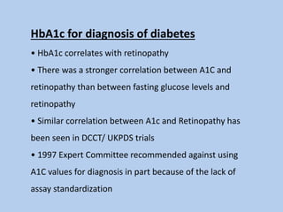 HbA1c for diagnosis of diabetes
• HbA1c correlates with retinopathy
• There was a stronger correlation between A1C and
retinopathy than between fasting glucose levels and
retinopathy
• Similar correlation between A1c and Retinopathy has
been seen in DCCT/ UKPDS trials
• 1997 Expert Committee recommended against using
A1C values for diagnosis in part because of the lack of
assay standardization
 