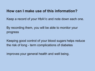 How can I make use of this information?
Keep a record of your HbA1c and note down each one.
By recording them, you will be able to monitor your
progress
Keeping good control of your blood sugars helps reduce
the risk of long - term complications of diabetes
improves your general health and well being.
 