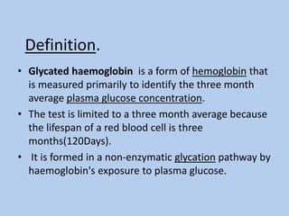 Definition.
• Glycated haemoglobin is a form of hemoglobin that
is measured primarily to identify the three month
average plasma glucose concentration.
• The test is limited to a three month average because
the lifespan of a red blood cell is three
months(120Days).
• It is formed in a non-enzymatic glycation pathway by
haemoglobin's exposure to plasma glucose.
 