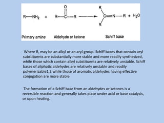 Where R, may be an alkyl or an aryl group. Schiff bases that contain aryl
substituents are substantially more stable and more readily synthesized,
while those which contain alkyl substituents are relatively unstable. Schiff
bases of aliphatic aldehydes are relatively unstable and readily
polymerizable1,2 while those of aromatic aldehydes having effective
conjugation are more stable
The formation of a Schiff base from an aldehydes or ketones is a
reversible reaction and generally takes place under acid or base catalysis,
or upon heating.
 