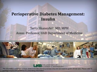 Perioperative Diabetes Management: 
Insulin 
Terry Shaneyfelt, MD, MPH 
Assoc. Professor, UAB Department of Medicine 
The information contained in these slides is for educational purposes only and not meant to guide clinical care. Please refer to 
package inserts and guidelines for prescribing information. 
 