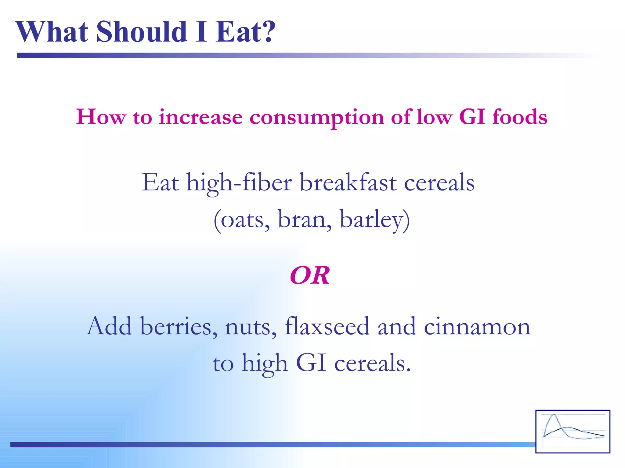 What Should I Eat? Eat high-fiber breakfast cereals  (oats, bran, barley) How to increase consumption of low GI foods Add berries, nuts, flaxseed and cinnamon  to high GI cereals. OR 