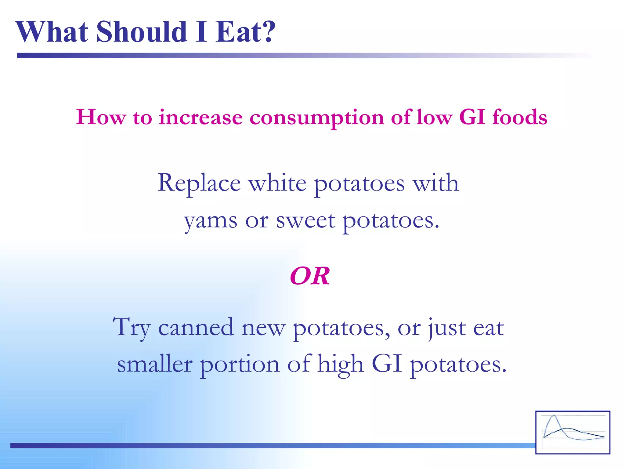 What Should I Eat? Replace white potatoes with  yams or sweet potatoes. How to increase consumption of low GI foods Try canned new potatoes, or just eat  smaller portion of high GI potatoes. OR 