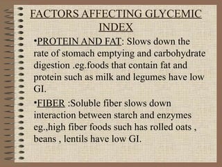 FACTORS AFFECTING GLYCEMIC INDEX PROTEIN AND FAT : Slows down the rate of stomach emptying and carbohydrate digestion .eg.foods that contain fat and  protein such as milk and legumes have low GI. FIBER  :Soluble fiber slows down interaction between starch and enzymes eg.,high fiber foods such has rolled oats , beans , lentils have low GI. 
