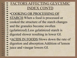 FACTORS AFFECTING GLYCEMIC INDEX CONTD COOKING OR PROCESSING OF   STARCH :When a food is processed or cooked the structure of the starch changes and the granules become swollen (gelatinized).Less gelatinized starch is digested slower resulting in lower GI. ACIDS IN FOODS :Slows down the rate of digestion and absorption.Addition of lemon juice and vinegar lowers GI. 